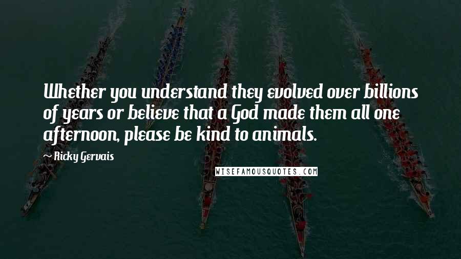 Ricky Gervais quotes: Whether you understand they evolved over billions of years or believe that a God made them all one afternoon, please be kind to animals.