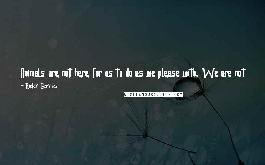 Ricky Gervais quotes: Animals are not here for us to do as we please with. We are not their superiors, we are their equals. We are their family. Be kind to them.