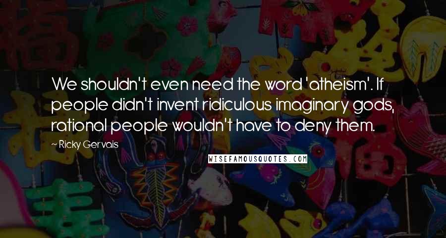 Ricky Gervais quotes: We shouldn't even need the word 'atheism'. If people didn't invent ridiculous imaginary gods, rational people wouldn't have to deny them.