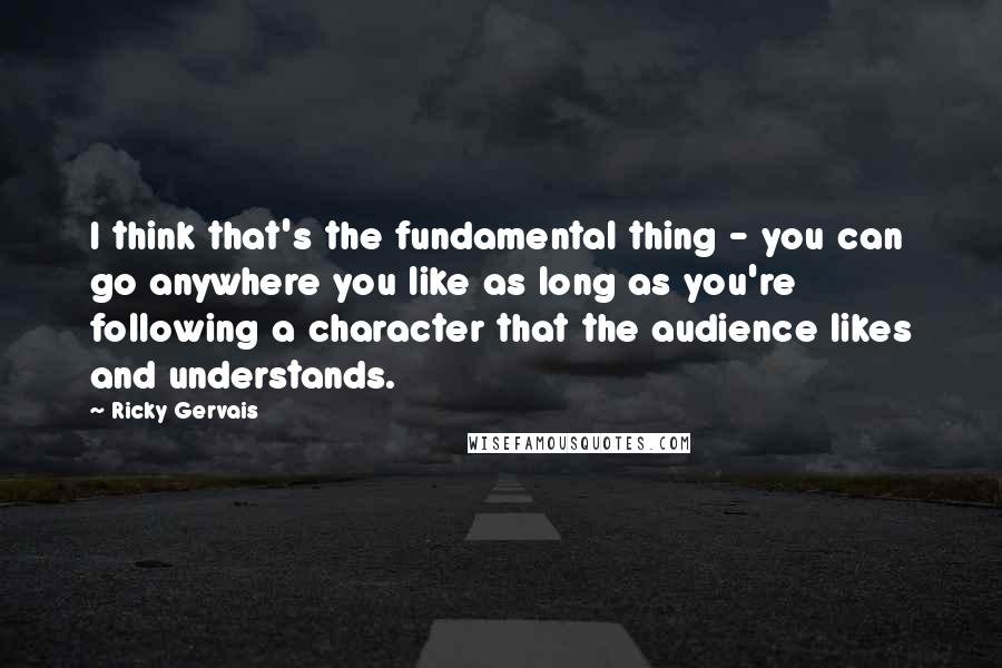 Ricky Gervais quotes: I think that's the fundamental thing - you can go anywhere you like as long as you're following a character that the audience likes and understands.