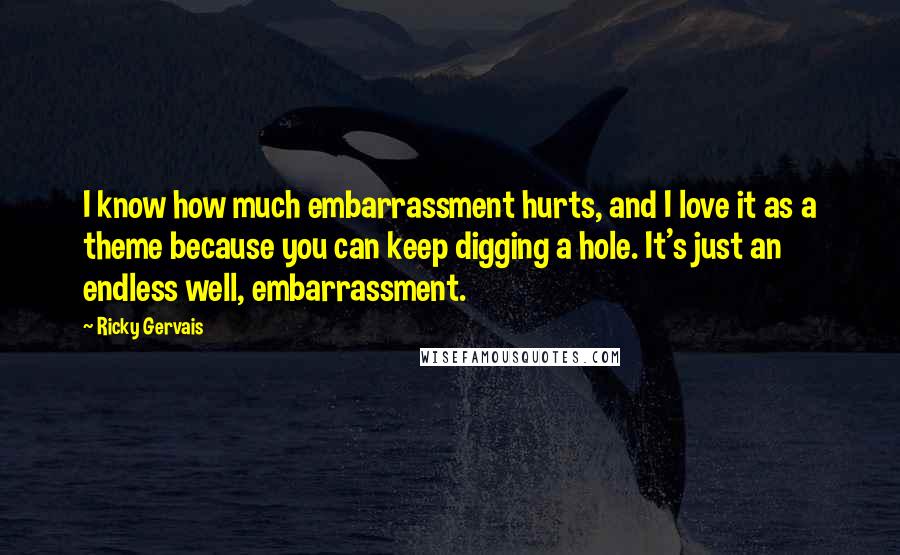 Ricky Gervais quotes: I know how much embarrassment hurts, and I love it as a theme because you can keep digging a hole. It's just an endless well, embarrassment.