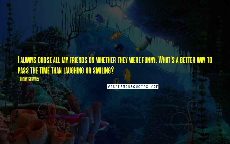 Ricky Gervais quotes: I always chose all my friends on whether they were funny. What's a better way to pass the time than laughing or smiling?