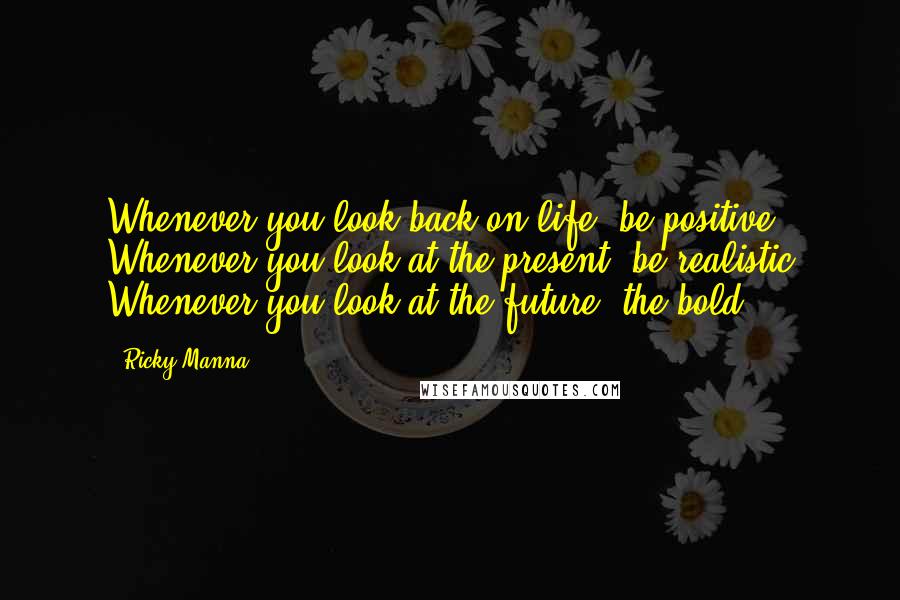 Ricky Manna quotes: Whenever you look back on life, be positive Whenever you look at the present, be realistic Whenever you look at the future, the bold