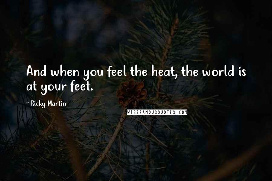 Ricky Martin quotes: And when you feel the heat, the world is at your feet.