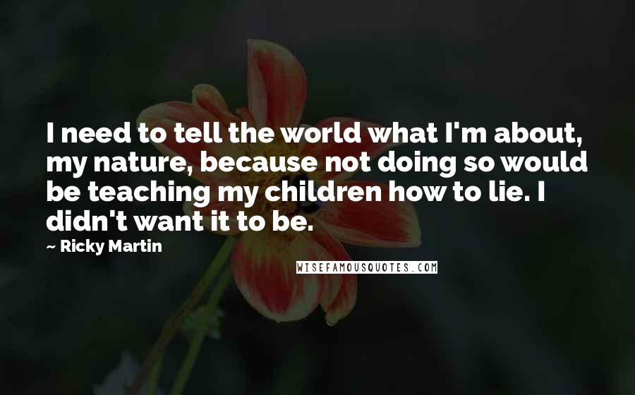 Ricky Martin quotes: I need to tell the world what I'm about, my nature, because not doing so would be teaching my children how to lie. I didn't want it to be.