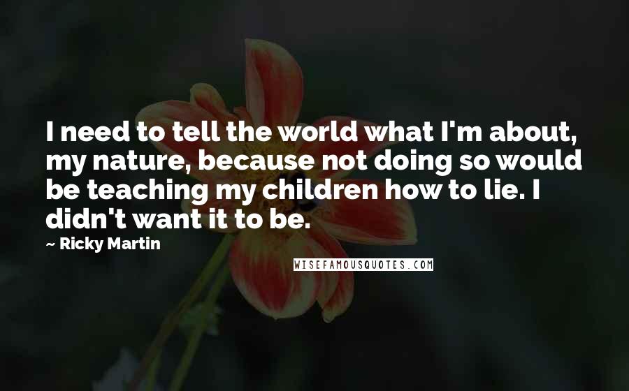 Ricky Martin quotes: I need to tell the world what I'm about, my nature, because not doing so would be teaching my children how to lie. I didn't want it to be. Ricky Martin quotes: I need to tell the world what I'm about, my nature, because not doing so would be teaching my children how to lie. I didn't want it to be.