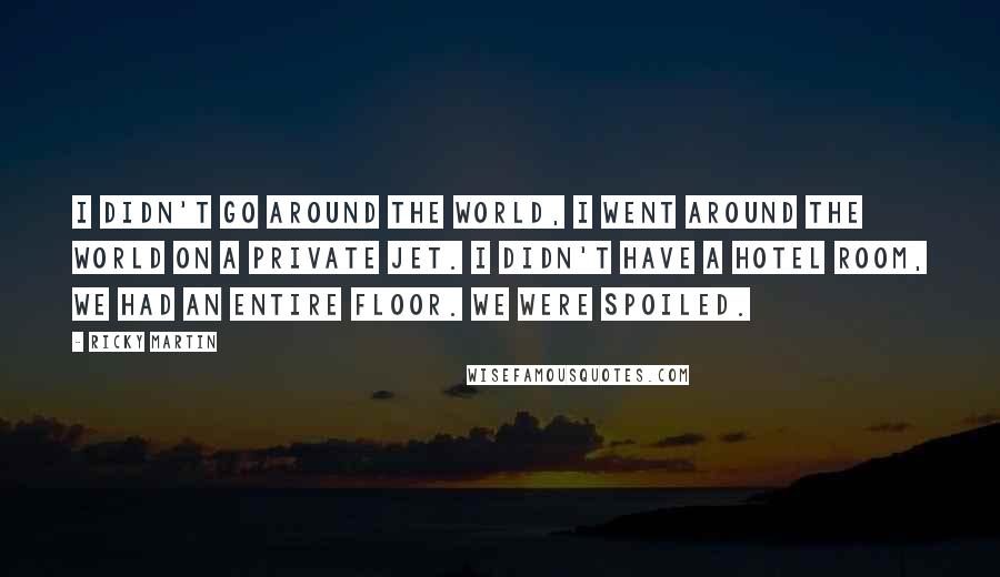 Ricky Martin quotes: I didn't go around the world, I went around the world on a private jet. I didn't have a hotel room, we had an entire floor. We were spoiled. Ricky Martin quotes: I didn't go around the world, I went around the world on a private jet. I didn't have a hotel room, we had an entire floor. We were spoiled.