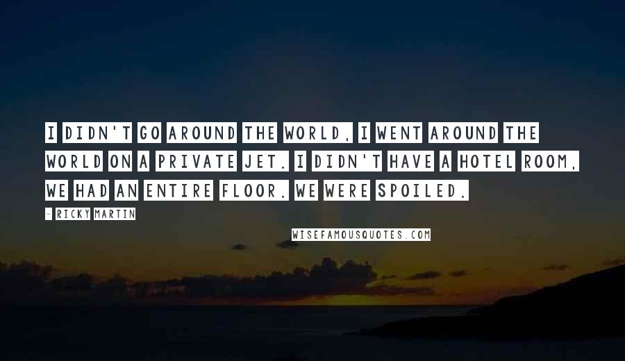 Ricky Martin quotes: I didn't go around the world, I went around the world on a private jet. I didn't have a hotel room, we had an entire floor. We were spoiled.