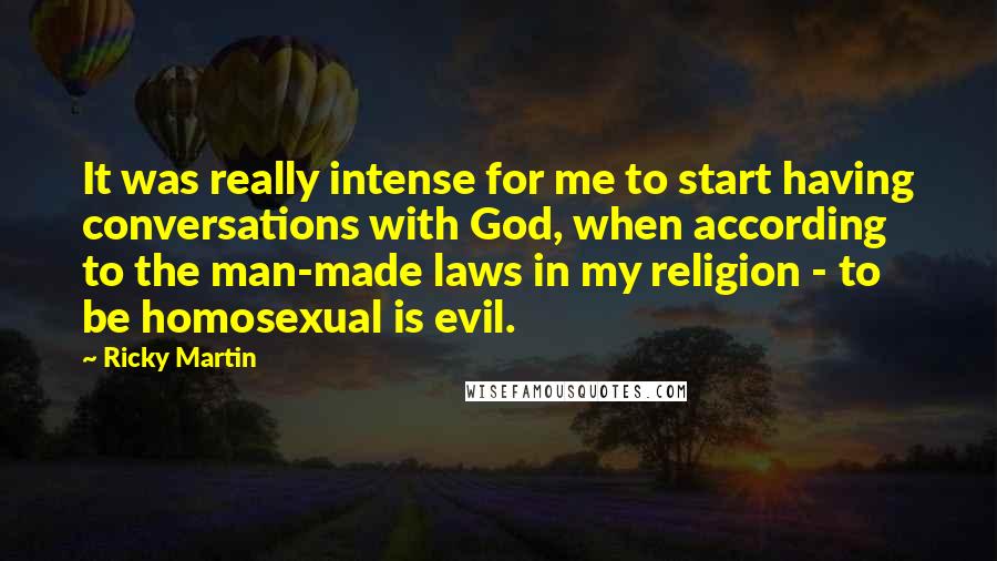 Ricky Martin quotes: It was really intense for me to start having conversations with God, when according to the man-made laws in my religion - to be homosexual is evil. Ricky Martin quotes: It was really intense for me to start having conversations with God, when according to the man-made laws in my religion - to be homosexual is evil.
