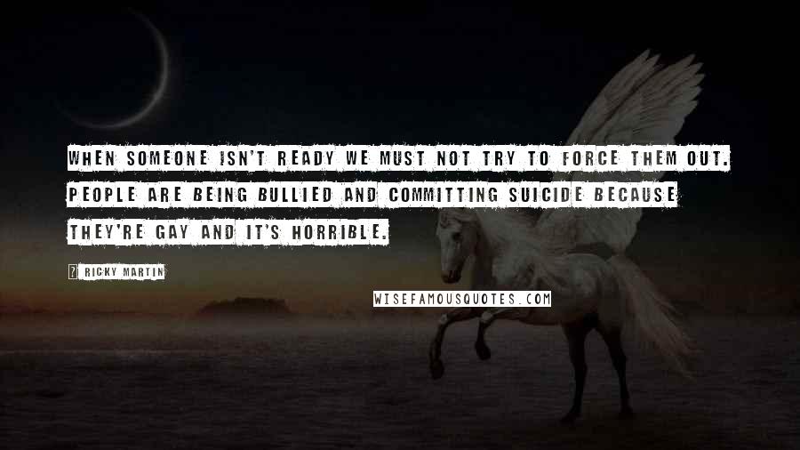 Ricky Martin quotes: When someone isn't ready we must not try to force them out. People are being bullied and committing suicide because they're gay and it's horrible.