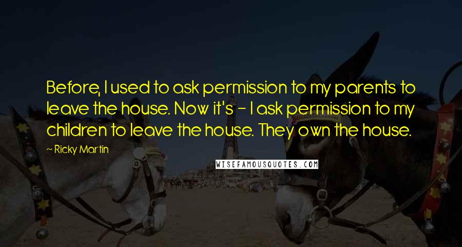 Ricky Martin quotes: Before, I used to ask permission to my parents to leave the house. Now it's - I ask permission to my children to leave the house. They own the house.