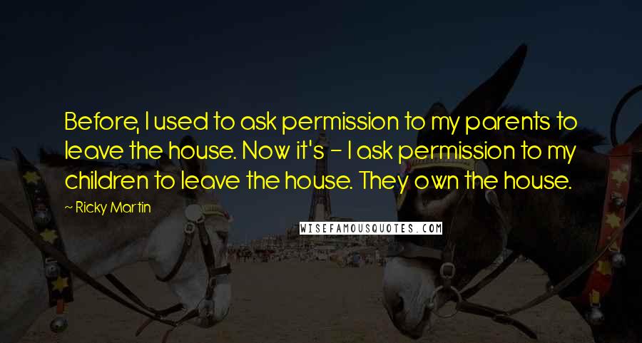 Ricky Martin quotes: Before, I used to ask permission to my parents to leave the house. Now it's - I ask permission to my children to leave the house. They own the house. Ricky Martin quotes: Before, I used to ask permission to my parents to leave the house. Now it's - I ask permission to my children to leave the house. They own the house.