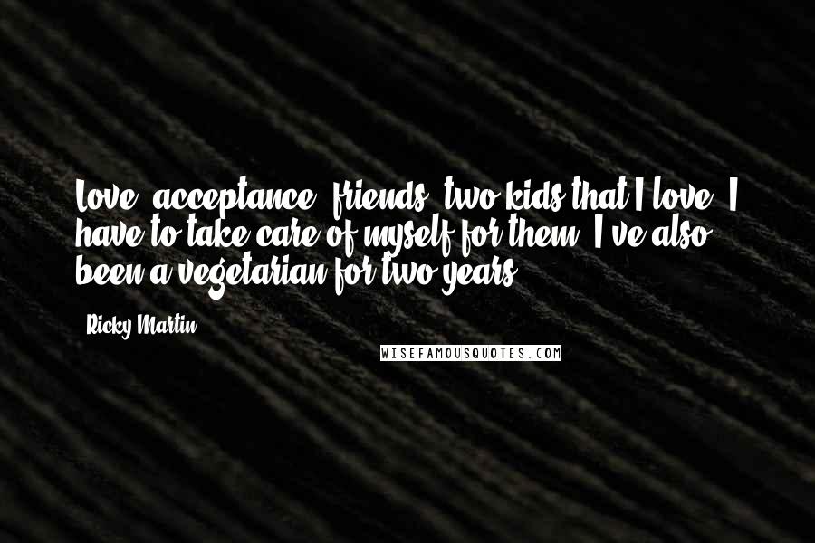 Ricky Martin quotes: Love, acceptance, friends, two kids that I love. I have to take care of myself for them. I've also been a vegetarian for two years. Ricky Martin quotes: Love, acceptance, friends, two kids that I love. I have to take care of myself for them. I've also been a vegetarian for two years.
