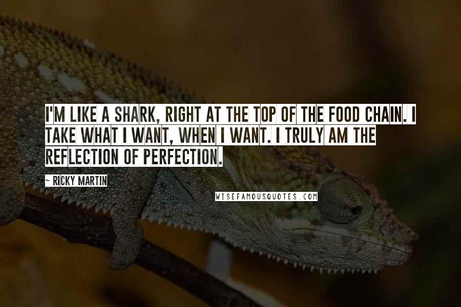Ricky Martin quotes: I'm like a shark, right at the top of the food chain. I take what I want, when I want. I truly am the reflection of perfection.