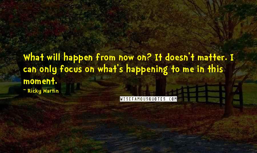 Ricky Martin quotes: What will happen from now on? It doesn't matter. I can only focus on what's happening to me in this moment. Ricky Martin quotes: What will happen from now on? It doesn't matter. I can only focus on what's happening to me in this moment.