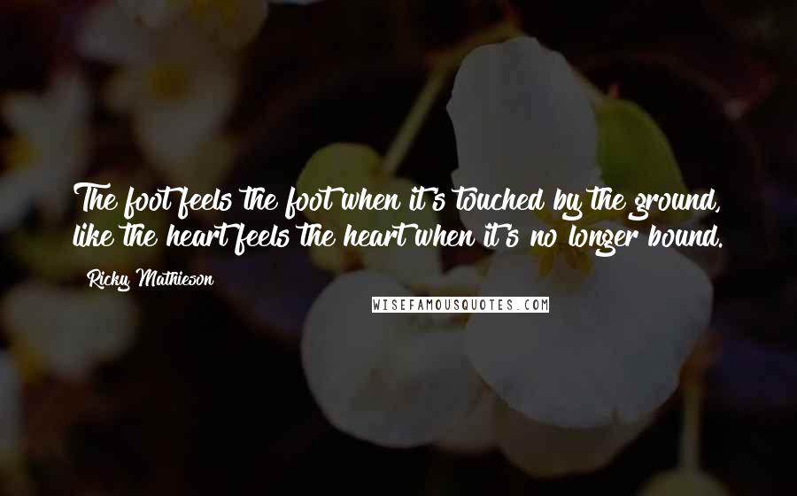 Ricky Mathieson quotes: The foot feels the foot when it's touched by the ground, like the heart feels the heart when it's no longer bound.