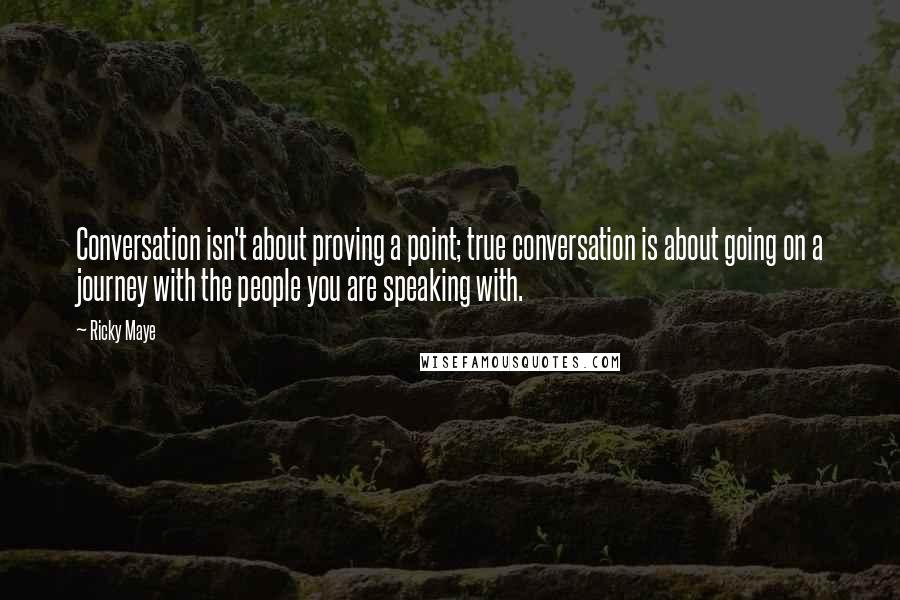 Ricky Maye quotes: Conversation isn't about proving a point; true conversation is about going on a journey with the people you are speaking with. Ricky Maye quotes: Conversation isn't about proving a point; true conversation is about going on a journey with the people you are speaking with.