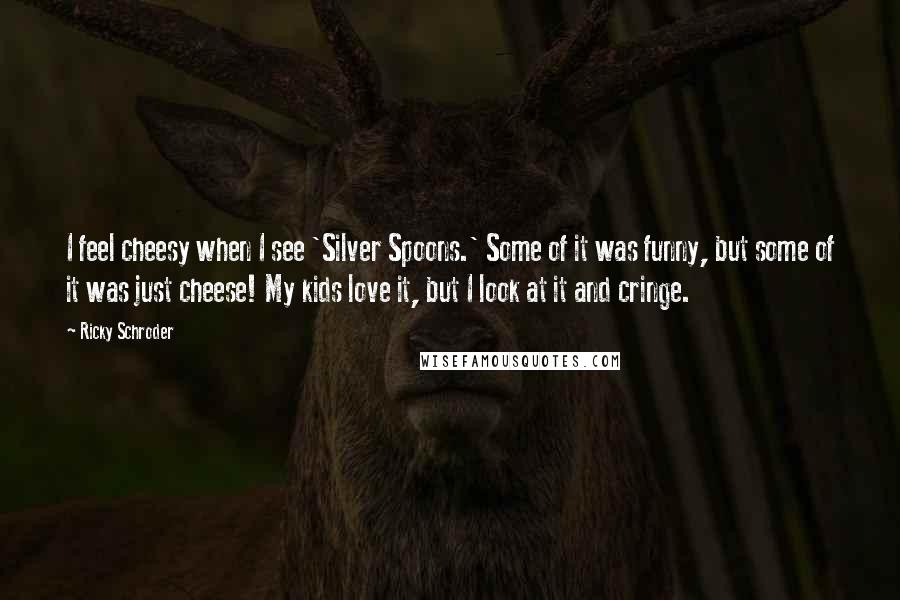 Ricky Schroder quotes: I feel cheesy when I see 'Silver Spoons.' Some of it was funny, but some of it was just cheese! My kids love it, but I look at it and