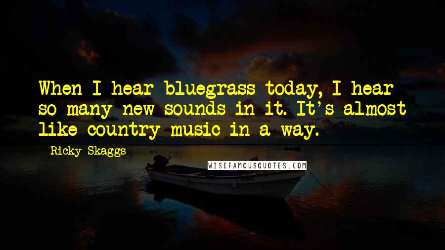 Ricky Skaggs quotes: When I hear bluegrass today, I hear so many new sounds in it. It's almost like country music in a way.