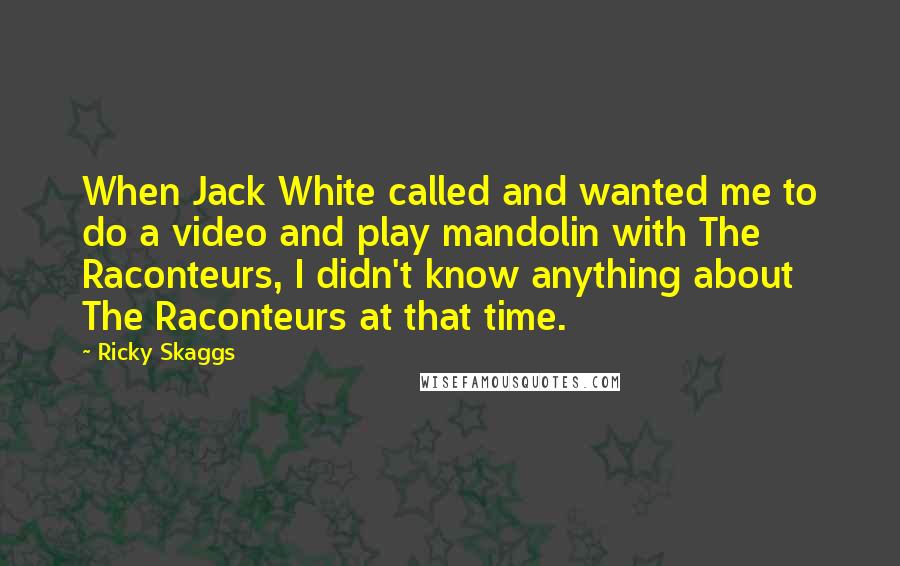 Ricky Skaggs quotes: When Jack White called and wanted me to do a video and play mandolin with The Raconteurs, I didn't know anything about The Raconteurs at that time.