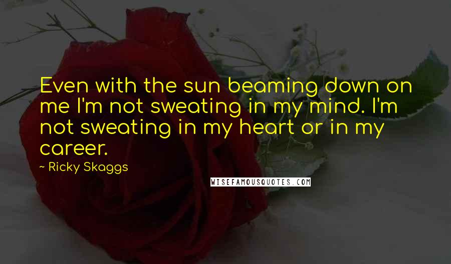 Ricky Skaggs quotes: Even with the sun beaming down on me I'm not sweating in my mind. I'm not sweating in my heart or in my career.