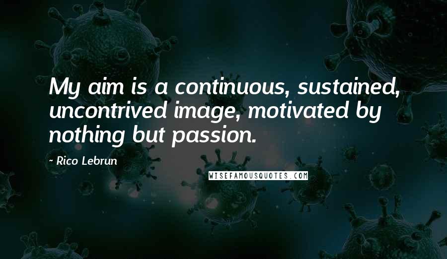 Rico Lebrun quotes: My aim is a continuous, sustained, uncontrived image, motivated by nothing but passion.