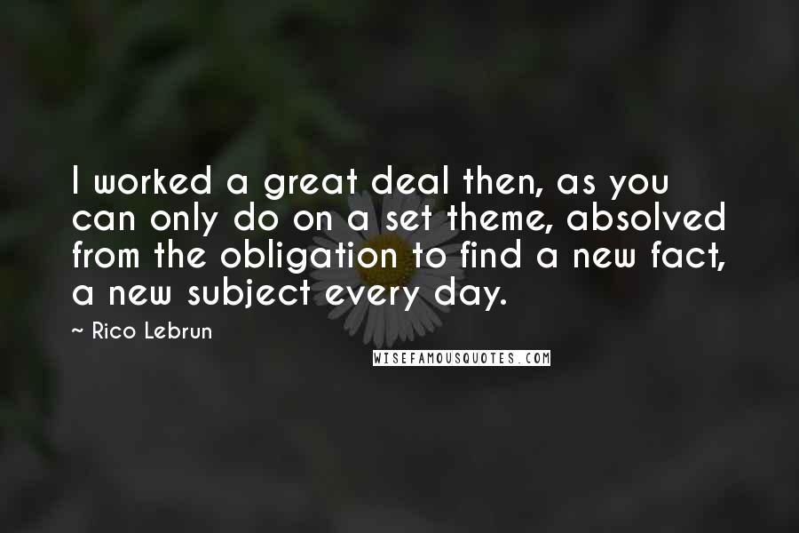 Rico Lebrun quotes: I worked a great deal then, as you can only do on a set theme, absolved from the obligation to find a new fact, a new subject every day.