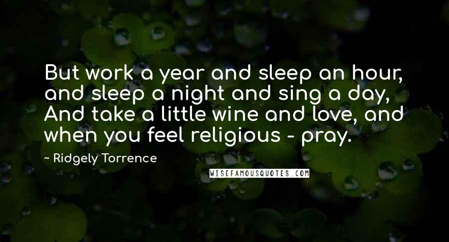 Ridgely Torrence quotes: But work a year and sleep an hour, and sleep a night and sing a day, And take a little wine and love, and when you feel religious - pray.