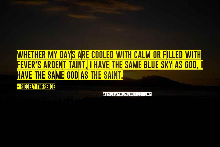Ridgely Torrence quotes: Whether my days are cooled with calm or filled with fever's ardent taint, I have the same blue sky as God, I have the same God as the saint.