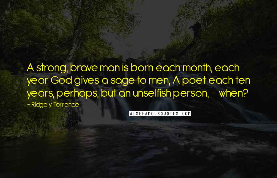 Ridgely Torrence quotes: A strong, brave man is born each month, each year God gives a sage to men, A poet each ten years, perhaps, but an unselfish person, - when?