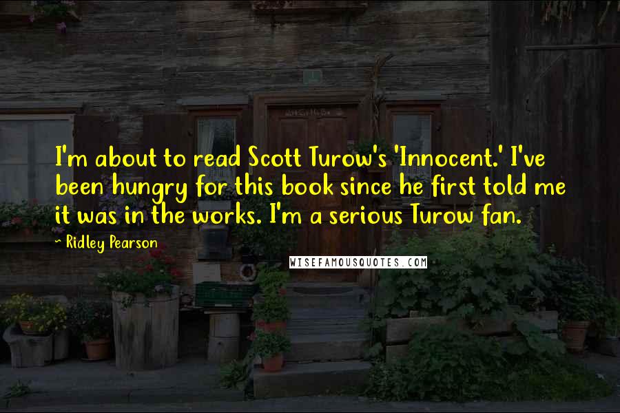 Ridley Pearson quotes: I'm about to read Scott Turow's 'Innocent.' I've been hungry for this book since he first told me it was in the works. I'm a serious Turow fan.