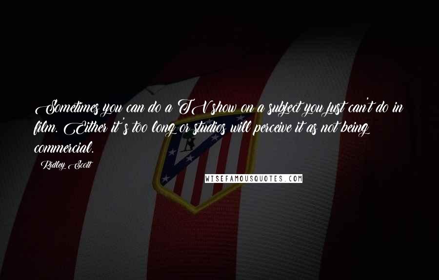 Ridley Scott quotes: Sometimes you can do a TV show on a subject you just can't do in film. Either it's too long or studios will perceive it as not being commercial.