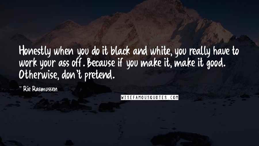 Rie Rasmussen quotes: Honestly when you do it black and white, you really have to work your ass off. Because if you make it, make it good. Otherwise, don't pretend.