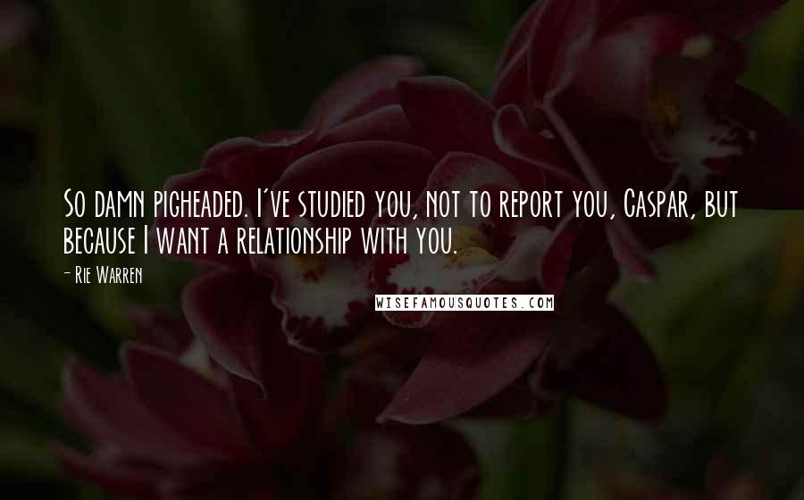 Rie Warren quotes: So damn pigheaded. I've studied you, not to report you, Caspar, but because I want a relationship with you.