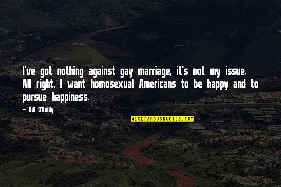 Right To Happiness Quotes By Bill O'Reilly: I've got nothing against gay marriage, it's not Right To Happiness Quotes By Bill O'Reilly: I've got nothing against gay marriage, it's not
