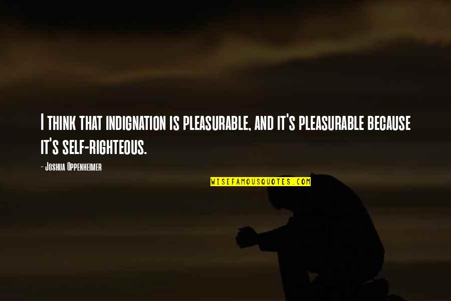 Righteous Indignation Quotes By Joshua Oppenheimer: I think that indignation is pleasurable, and it's Righteous Indignation Quotes By Joshua Oppenheimer: I think that indignation is pleasurable, and it's