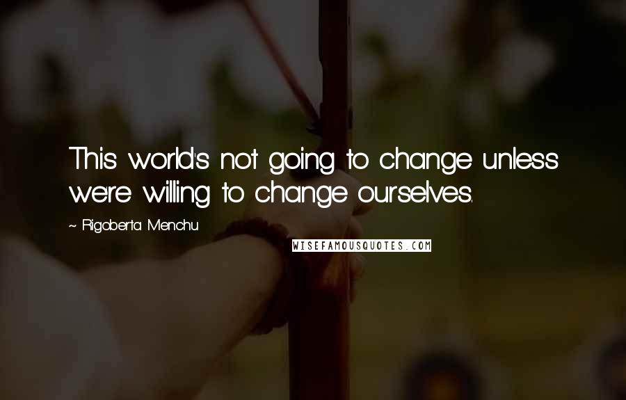 Rigoberta Menchu quotes: This world's not going to change unless we're willing to change ourselves.