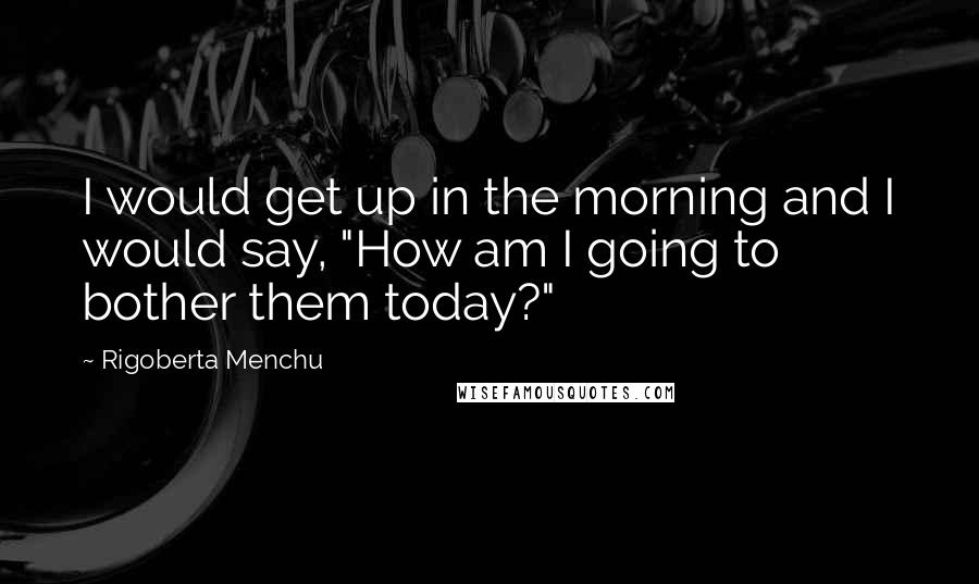 Rigoberta Menchu quotes: I would get up in the morning and I would say, "How am I going to bother them today?"