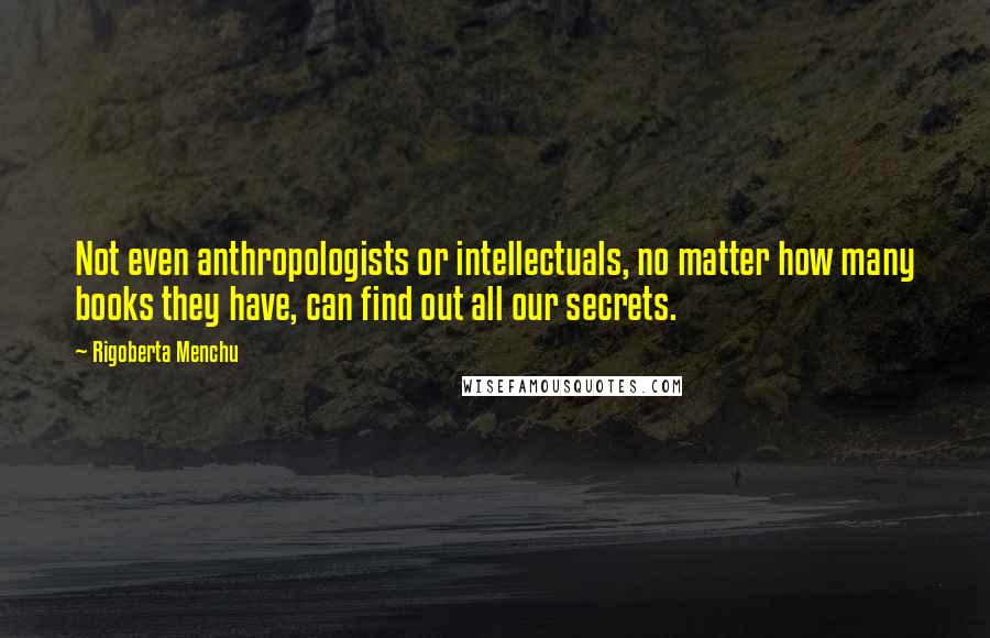 Rigoberta Menchu quotes: Not even anthropologists or intellectuals, no matter how many books they have, can find out all our secrets.