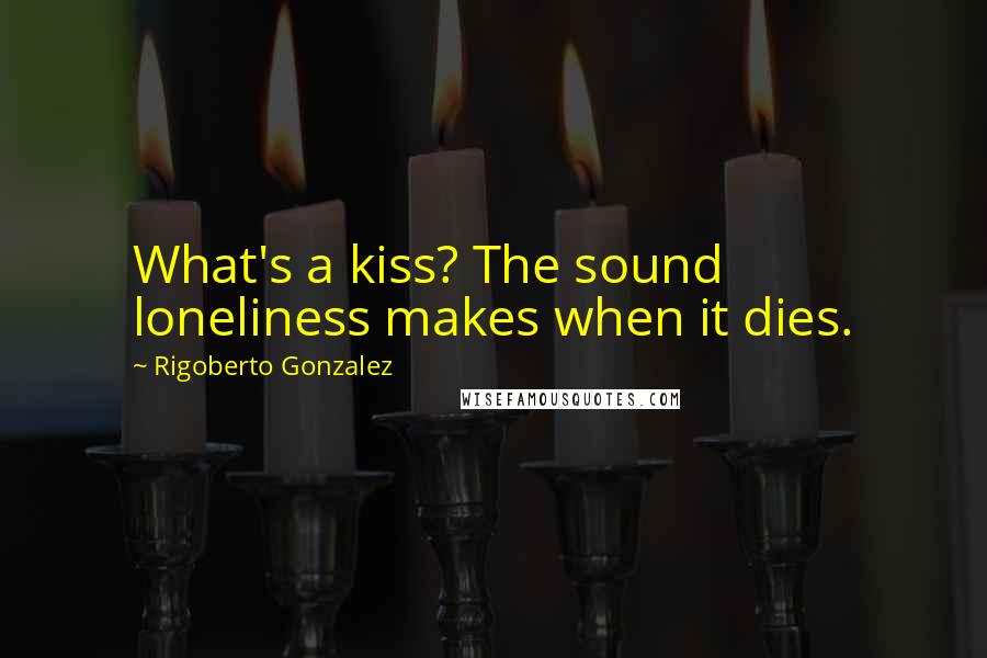 Rigoberto Gonzalez quotes: What's a kiss? The sound loneliness makes when it dies.