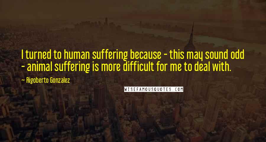 Rigoberto Gonzalez quotes: I turned to human suffering because - this may sound odd - animal suffering is more difficult for me to deal with.