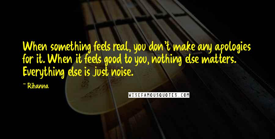 Rihanna quotes: When something feels real, you don't make any apologies for it. When it feels good to you, nothing else matters. Everything else is just noise. Rihanna quotes: When something feels real, you don't make any apologies for it. When it feels good to you, nothing else matters. Everything else is just noise.