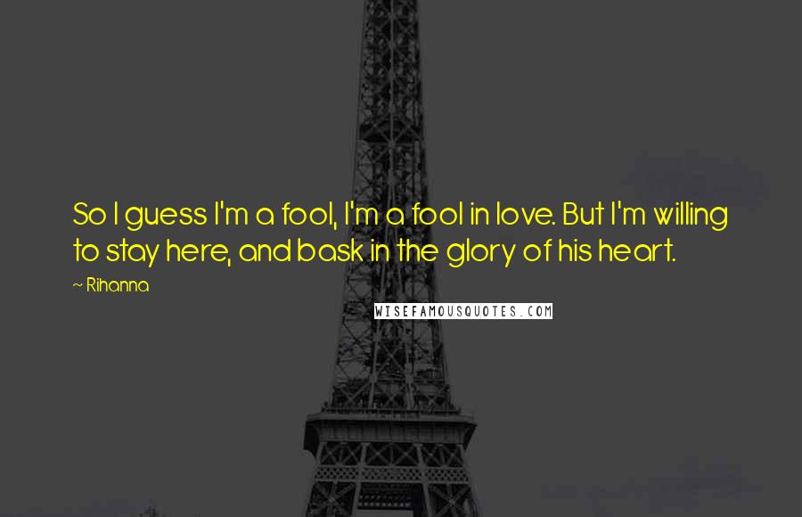 Rihanna quotes: So I guess I'm a fool, I'm a fool in love. But I'm willing to stay here, and bask in the glory of his heart. Rihanna quotes: So I guess I'm a fool, I'm a fool in love. But I'm willing to stay here, and bask in the glory of his heart.