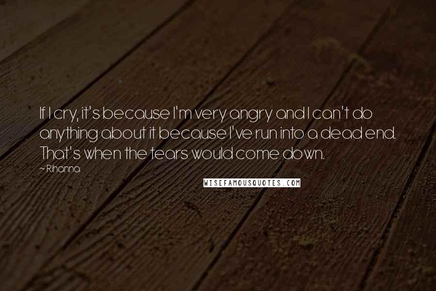 Rihanna quotes: If I cry, it's because I'm very angry and I can't do anything about it because I've run into a dead end. That's when the tears would come down. Rihanna quotes: If I cry, it's because I'm very angry and I can't do anything about it because I've run into a dead end. That's when the tears would come down.
