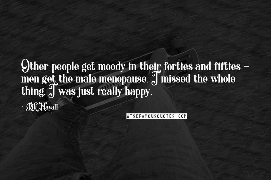Rik Mayall quotes: Other people get moody in their forties and fifties - men get the male menopause. I missed the whole thing. I was just really happy. Rik Mayall quotes: Other people get moody in their forties and fifties - men get the male menopause. I missed the whole thing. I was just really happy.