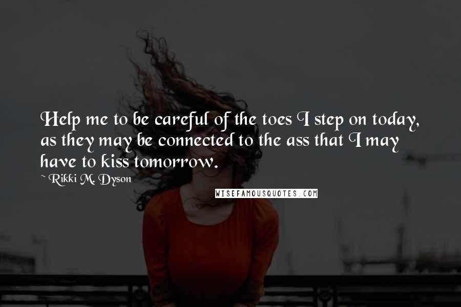 Rikki M. Dyson quotes: Help me to be careful of the toes I step on today, as they may be connected to the ass that I may have to kiss tomorrow. Rikki M. Dyson quotes: Help me to be careful of the toes I step on today, as they may be connected to the ass that I may have to kiss tomorrow.