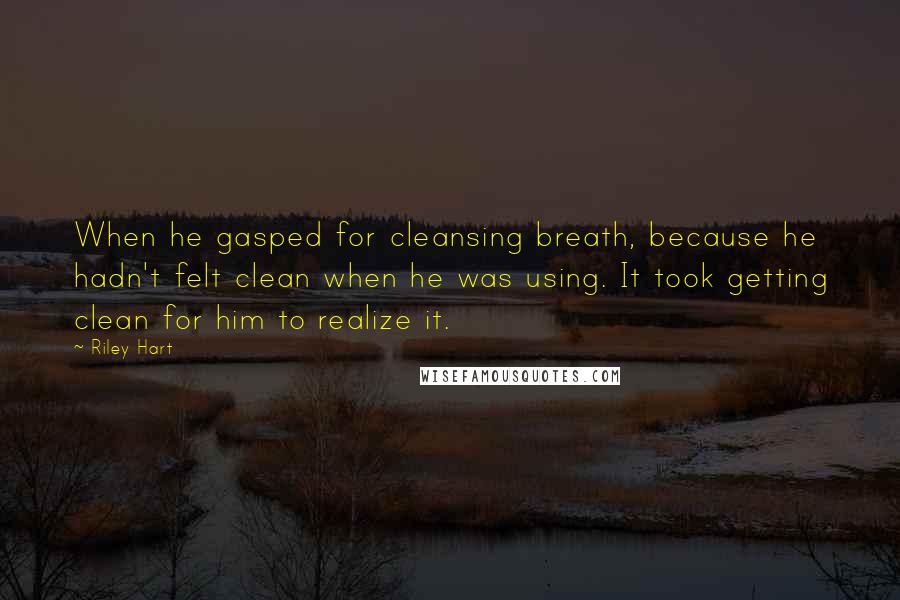 Riley Hart quotes: When he gasped for cleansing breath, because he hadn't felt clean when he was using. It took getting clean for him to realize it.