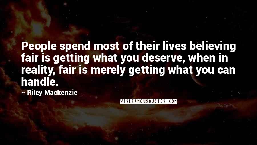 Riley Mackenzie quotes: People spend most of their lives believing fair is getting what you deserve, when in reality, fair is merely getting what you can handle. Riley Mackenzie quotes: People spend most of their lives believing fair is getting what you deserve, when in reality, fair is merely getting what you can handle.