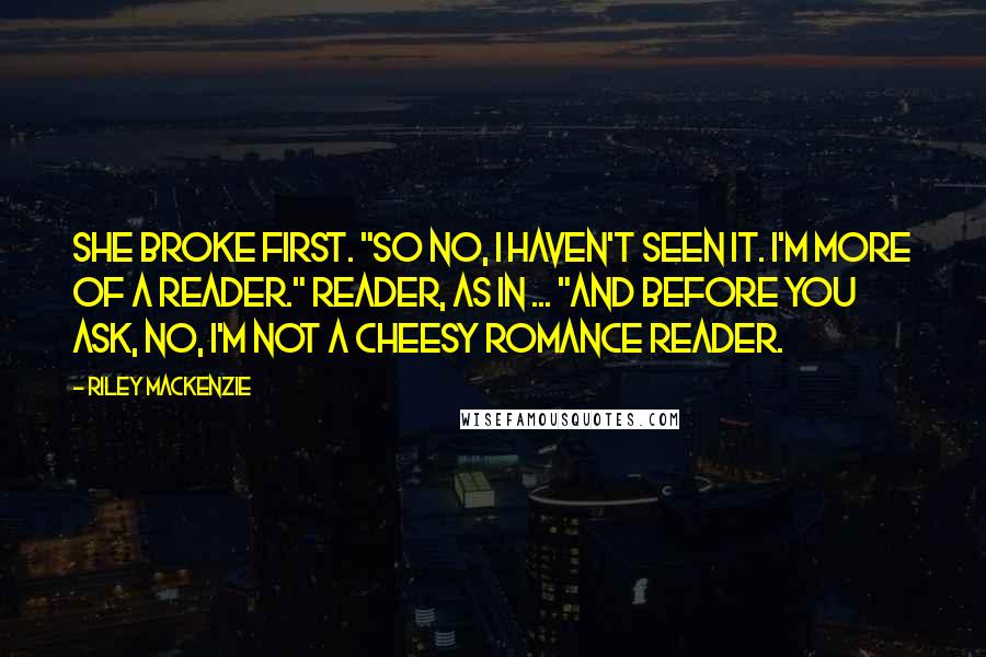 Riley Mackenzie quotes: She broke first. "So no, I haven't seen it. I'm more of a reader." Reader, as in ... "And before you ask, no, I'm not a cheesy romance reader. Riley Mackenzie quotes: She broke first. "So no, I haven't seen it. I'm more of a reader." Reader, as in ... "And before you ask, no, I'm not a cheesy romance reader.