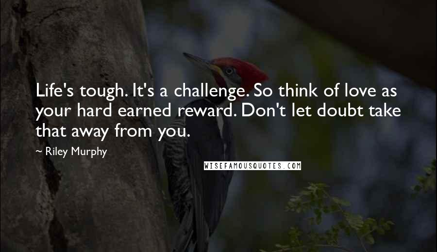 Riley Murphy quotes: Life's tough. It's a challenge. So think of love as your hard earned reward. Don't let doubt take that away from you. Riley Murphy quotes: Life's tough. It's a challenge. So think of love as your hard earned reward. Don't let doubt take that away from you.